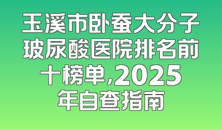 玉溪市卧蚕大分子玻尿酸医院排名前十榜单，2025年自查指南