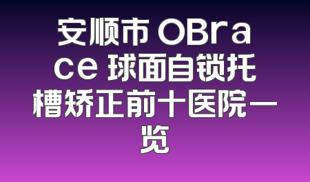 安顺市 OBrace 球面自锁托槽矫正前十医院一览