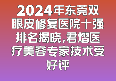 2024年东莞双眼皮修复医院十强排名揭晓，君熠医疗美容专家技术受好评