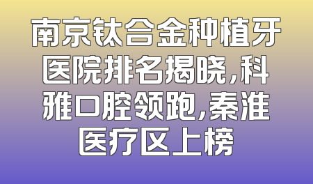 南京钛合金种植牙医院排名揭晓，科雅口腔领跑，秦淮医疗区上榜