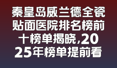 秦皇岛威兰德全瓷贴面医院排名榜前十榜单揭晓，2025年榜单提前看