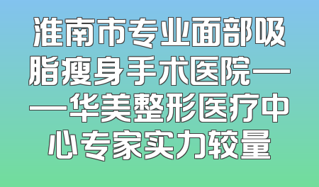 淮南市专业面部吸脂瘦身手术医院——华美整形医疗中心专家实力较量
