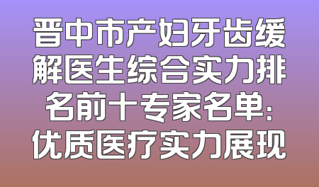 晋中市产妇牙齿缓解医生综合实力排名前十专家名单：优质医疗实力展现