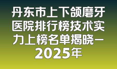 丹东市上下颌磨牙医院排行榜技术实力上榜名单揭晓_2025年