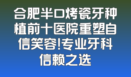 合肥半口烤瓷牙种植前十医院重塑自信笑容！专业牙科信赖之选