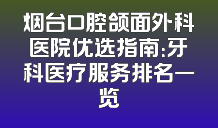 烟台口腔颌面外科医院优选指南：牙科医疗服务排名一览