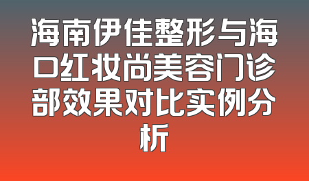 海南伊佳整形与海口红妆尚美容门诊部效果对比实例分析