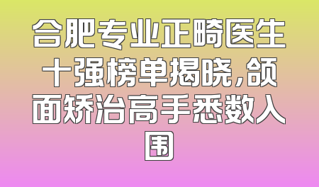 合肥专业正畸医生十强榜单揭晓，颌面矫治高手悉数入围
