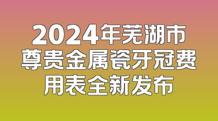 2024年芜湖市尊贵金属瓷牙冠费用表全新发布