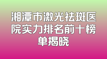 湘潭市激光祛斑医院实力排名前十榜单揭晓