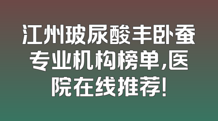 江州玻尿酸丰卧蚕专业机构榜单，医院在线推荐！
