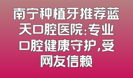 南宁种植牙推荐蓝天口腔医院：专业口腔健康守护，受网友信赖