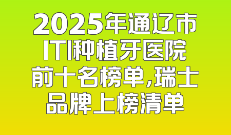 2025年通辽市ITI种植牙医院前十名榜单，瑞士品牌上榜清单