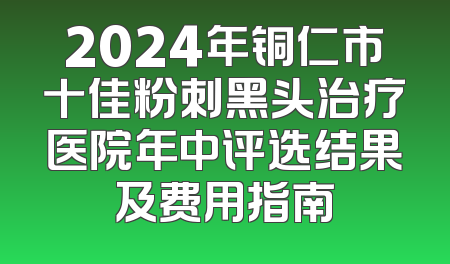 2024年铜仁市十佳粉刺黑头治疗医院年中评选结果及费用指南