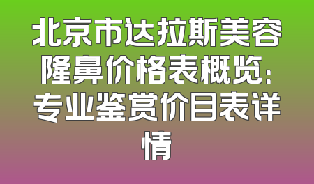北京市达拉斯美容隆鼻价格表概览：专业鉴赏价目表详情