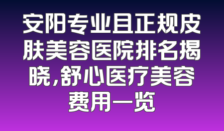 安阳专业且正规皮肤美容医院排名揭晓，舒心医疗美容费用一览