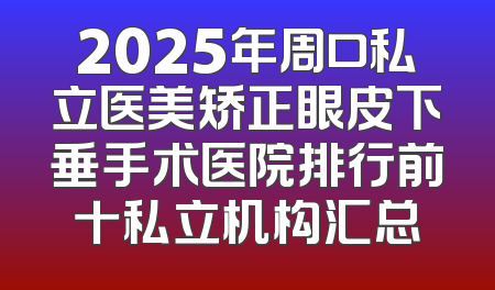 2025年周口私立医美矫正眼皮下垂手术医院排行前十私立机构汇总