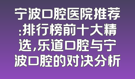 宁波口腔医院推荐：排行榜前十大精选，乐道口腔与宁波口腔的对决分析
