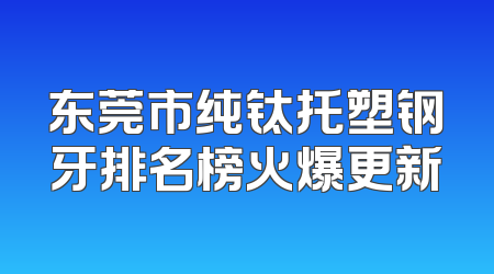 东莞市纯钛托塑钢牙排名榜火爆更新