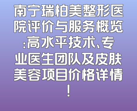 南宁瑞柏美整形医院评价与服务概览：高水平技术、专业医生团队及皮肤美容项目价格详情！