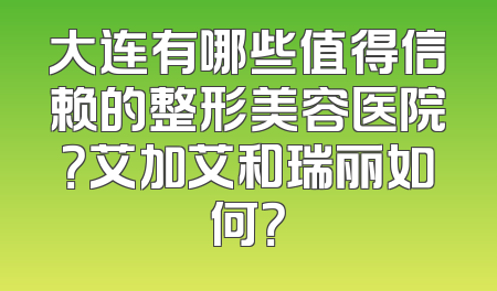 大连有哪些值得信赖的整形美容医院？艾加艾和瑞丽如何？