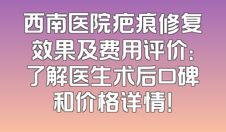西南医院疤痕修复效果及费用评价：了解医生术后口碑和价格详情！