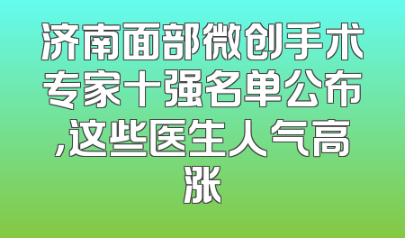 济南面部微创手术专家十强名单公布，这些医生人气高涨