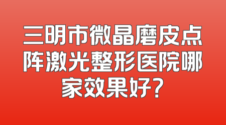 三明市微晶磨皮点阵激光整形医院哪家效果好？