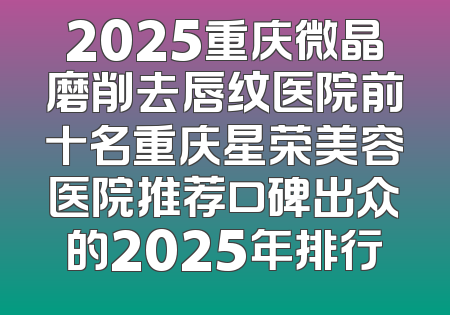 2025重庆微晶磨削去唇纹医院前十名重庆星荣美容医院推荐口碑出众的2025年排行