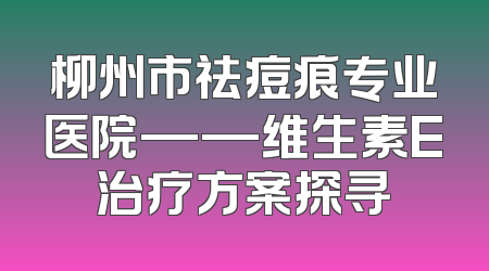 柳州市祛痘痕专业医院——维生素E治疗方案探寻