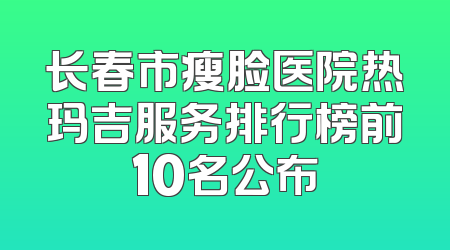 长春市瘦脸医院热玛吉服务排行榜前10名公布