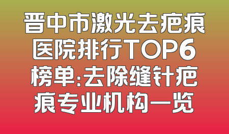 晋中市激光去疤痕医院排行TOP6榜单：去除缝针疤痕专业机构一览