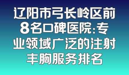 辽阳市弓长岭区前8名口碑医院：专业领域广泛的注射丰胸服务排名