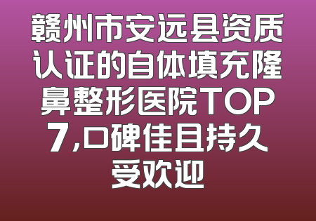 赣州市安远县资质认证的自体填充隆鼻整形医院TOP7，口碑佳且持久受欢迎