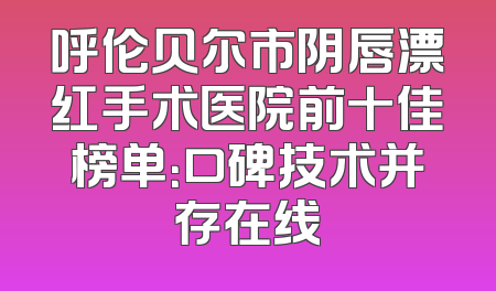 呼伦贝尔市阴唇漂红手术医院前十佳榜单：口碑技术并存在线