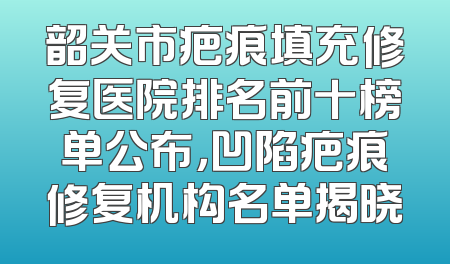 韶关市疤痕填充修复医院排名前十榜单公布，凹陷疤痕修复机构名单揭晓
