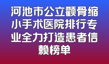 河池市公立颧骨缩小手术医院排行专业全力打造患者信赖榜单