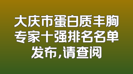 大庆市蛋白质丰胸专家十强排名名单发布，请查阅