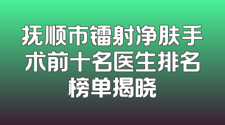抚顺市镭射净肤手术前十名医生排名榜单揭晓