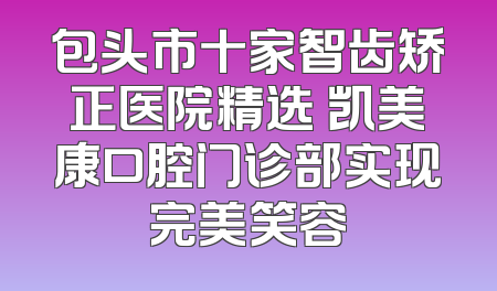 包头市十家智齿矫正医院精选 凯美康口腔门诊部实现完美笑容