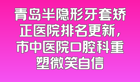 青岛半隐形牙套矫正医院排名更新，市中医院口腔科重塑微笑自信