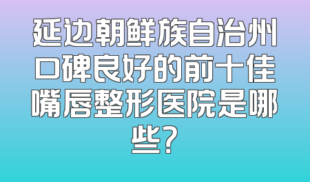延边朝鲜族自治州口碑良好的前十佳嘴唇整形医院是哪些？