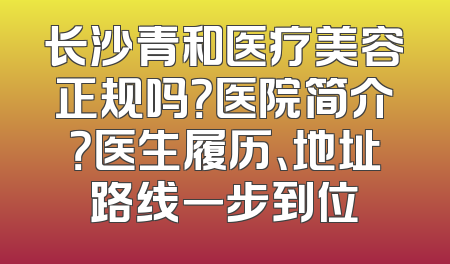 长沙青和医疗美容正规吗？医院简介？医生履历、地址路线一步到位