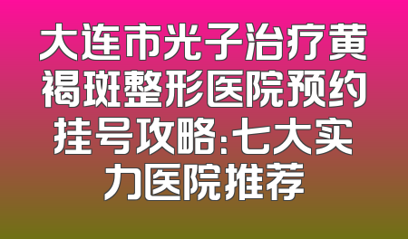 大连市光子治疗黄褐斑整形医院预约挂号攻略：七大实力医院推荐
