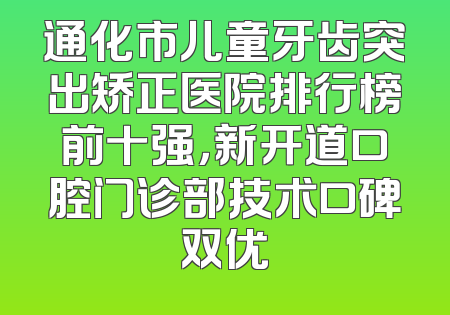 通化市儿童牙齿突出矫正医院排行榜前十强，新开道口腔门诊部技术口碑双优