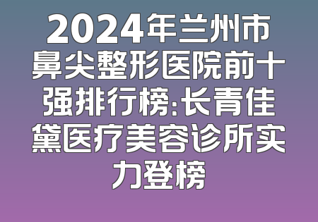 2024年兰州市鼻尖整形医院前十强排行榜：长青佳黛医疗美容诊所实力登榜