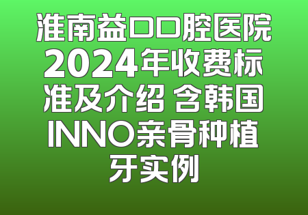 淮南益口口腔医院2024年收费标准及介绍 含韩国INNO亲骨种植牙实例