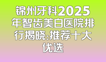 锦州牙科2025年智齿美白医院排行揭晓：推荐十大优选