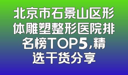 北京市石景山区形体雕塑整形医院排名榜TOP5，精选干货分享