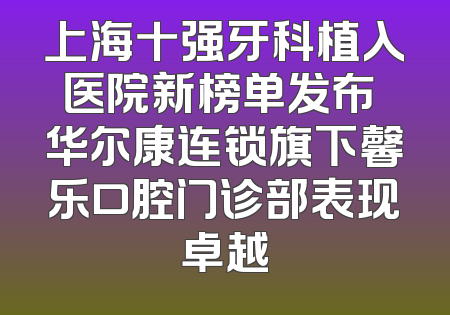 上海十强牙科植入医院新榜单发布 华尔康连锁旗下馨乐口腔门诊部表现卓越